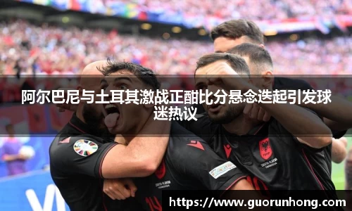 阿尔巴尼与土耳其激战正酣比分悬念迭起引发球迷热议